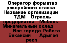 Оператор форматно-раксройного станка › Название организации ­ ТДМ › Отрасль предприятия ­ Мебель › Минимальный оклад ­ 40 000 - Все города Работа » Вакансии   . Адыгея респ.